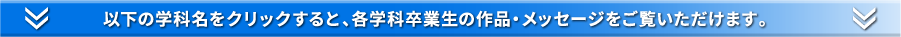 以下の学科名をクリックすると、各学科卒業生の作品・メッセージをご覧いただけます。