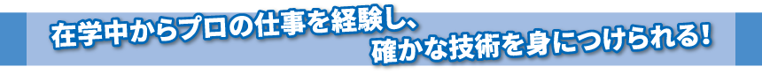 在学中からプロの仕事を経験し、確かな技術を身につけられる！