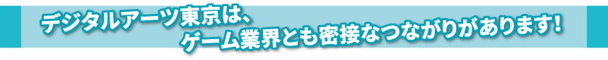 デジタルアーツ東京は、ゲーム業界とも密接なつながりがあります！