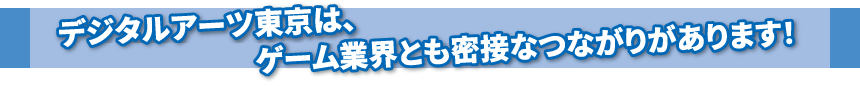 デジタルアーツ東京は、ゲーム業界とも密接なつながりがあります！