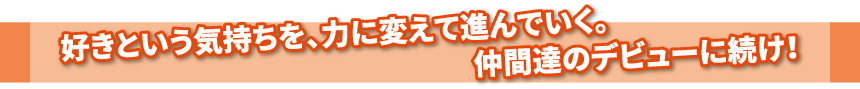 好きという気持ちを、力に変えて進んでいく。仲間達のデビューに続け！