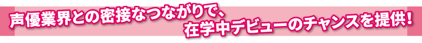 声優業界との密接なつながりで、在学中デビューのチャンスを提供！