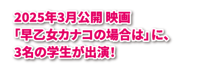 2025年3月公開 映画「早乙女カナコの場合は」に、3名の学生が出演！